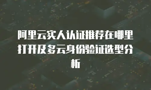 阿里云实人认证推荐在哪里打开及多云身份验证选型分析