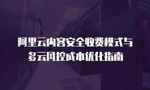 阿里云内容安全收费模式与多云风控成本优化指南