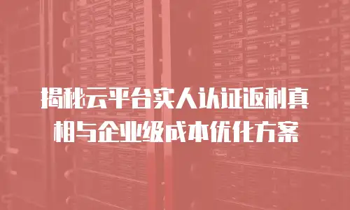 揭秘云平台实人认证返利真相与企业级成本优化方案
