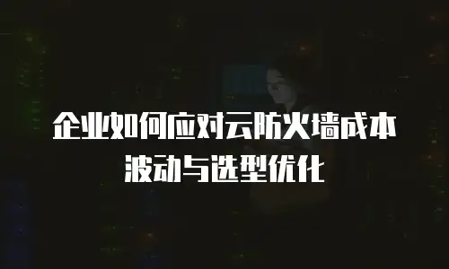 企业如何应对云防火墙成本波动与选型优化
