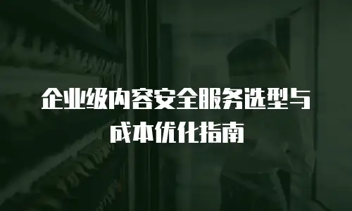 企业级内容安全服务选型与成本优化指南