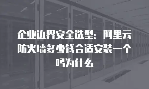 企业边界安全选型：阿里云防火墙多少钱合适安装一个吗为什么