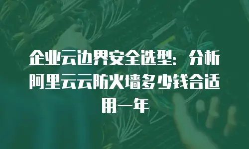 企业云边界安全选型：分析阿里云云防火墙多少钱合适用一年