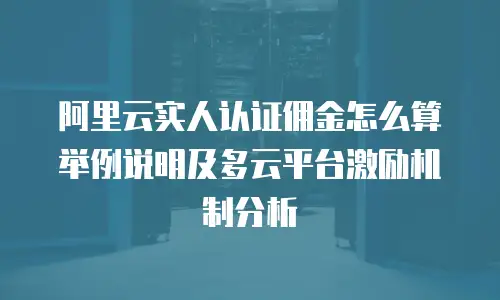 阿里云实人认证佣金怎么算举例说明及多云平台激励机制分析