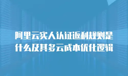 阿里云实人认证返利规则是什么及其多云成本优化逻辑