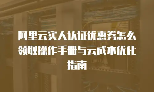 阿里云实人认证优惠券怎么领取操作手册与云成本优化指南