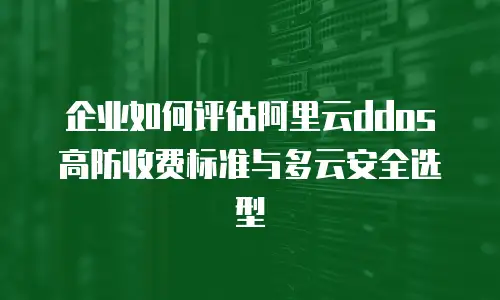 企业如何评估阿里云ddos高防收费标准与多云安全选型