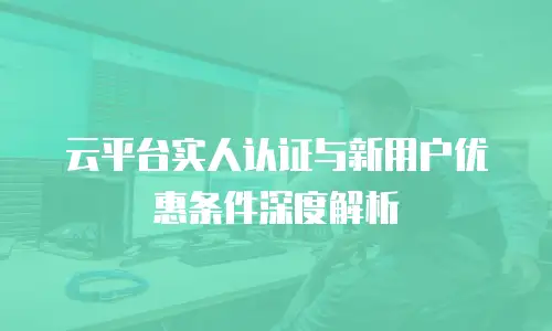 云平台实人认证与新用户优惠条件深度解析