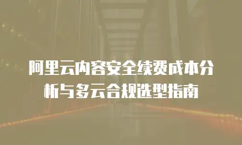 阿里云内容安全续费成本分析与多云合规选型指南