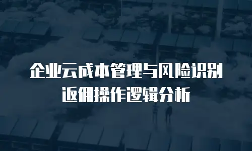 企业云成本管理与风险识别返佣操作逻辑分析