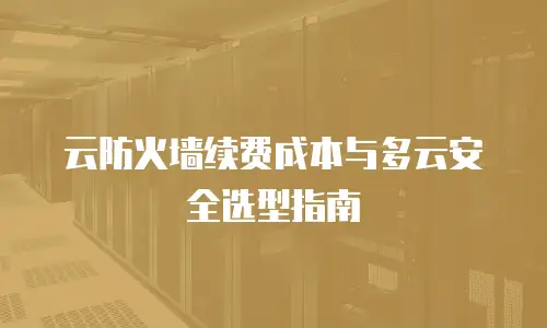 云防火墙续费成本与多云安全选型指南