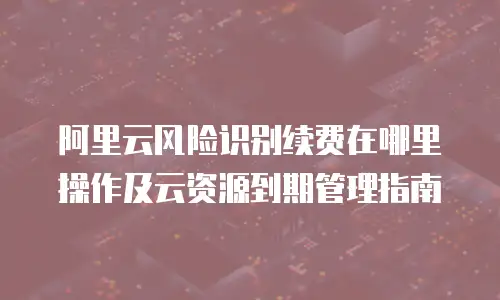 阿里云风险识别续费在哪里操作及云资源到期管理指南