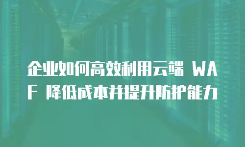 企业如何高效利用云端 WAF 降低成本并提升防护能力