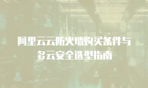 阿里云云防火墙购买条件与多云安全选型指南