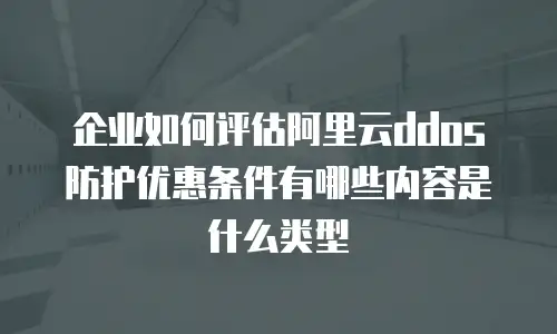 企业如何评估阿里云ddos防护优惠条件有哪些内容是什么类型