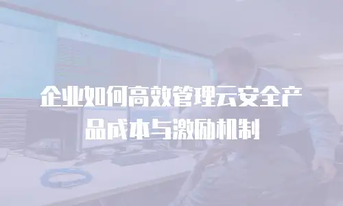 企业如何高效管理云安全产品成本与激励机制