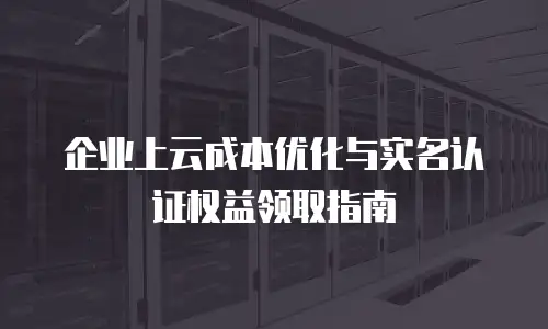 企业上云成本优化与实名认证权益领取指南
