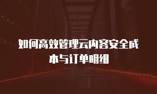 如何高效管理云内容安全成本与订单明细