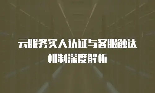 云服务实人认证与客服触达机制深度解析