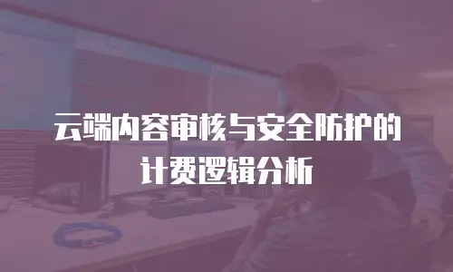 云端内容审核与安全防护的计费逻辑分析