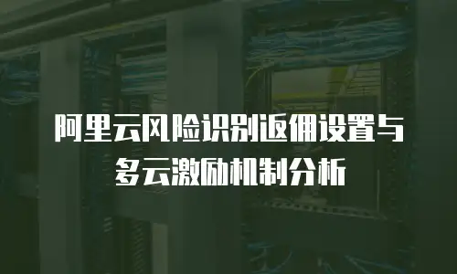 阿里云风险识别返佣设置与多云激励机制分析