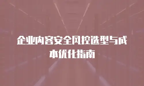 企业内容安全风控选型与成本优化指南