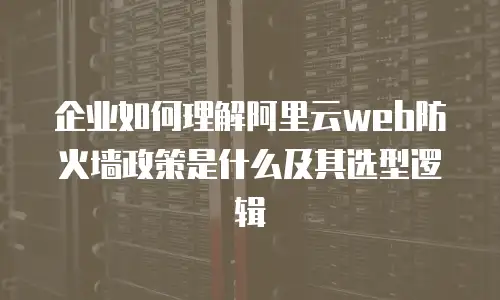 企业如何理解阿里云web防火墙政策是什么及其选型逻辑