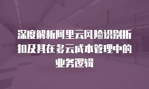 深度解析阿里云风险识别折扣及其在多云成本管理中的业务逻辑