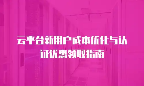 云平台新用户成本优化与认证优惠领取指南
