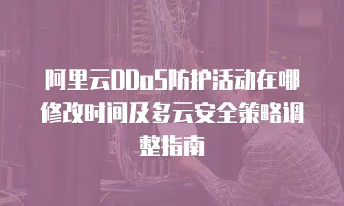 阿里云DDoS防护活动在哪修改时间及多云安全策略调整指南