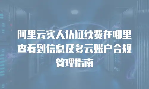 阿里云实人认证续费在哪里查看到信息及多云账户合规管理指南