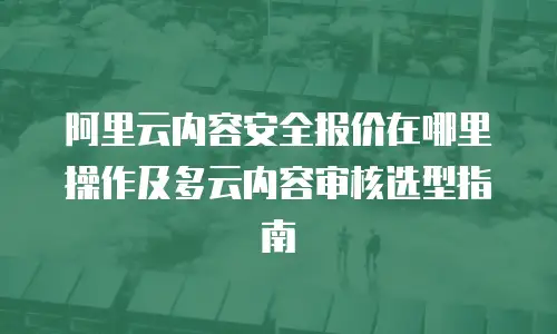 阿里云内容安全报价在哪里操作及多云内容审核选型指南
