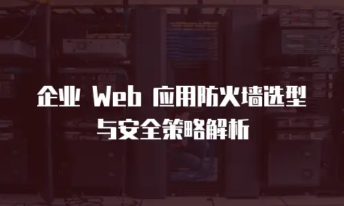 企业 Web 应用防火墙选型与安全策略解析