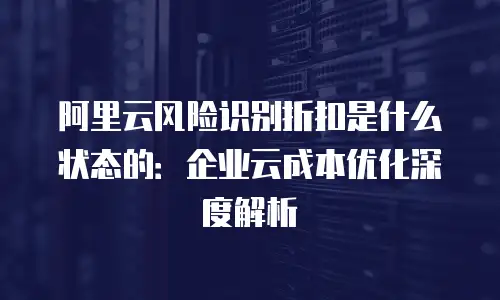 阿里云风险识别折扣是什么状态的：企业云成本优化深度解析