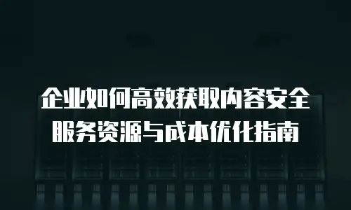 企业如何高效获取内容安全服务资源与成本优化指南