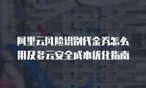 阿里云风险识别代金券怎么用及多云安全成本优化指南