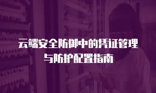 云端安全防御中的凭证管理与防护配置指南