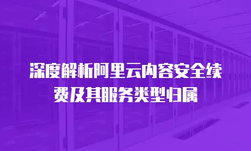 深度解析阿里云内容安全续费及其服务类型归属