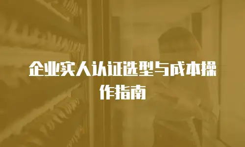 企业实人认证选型与成本操作指南