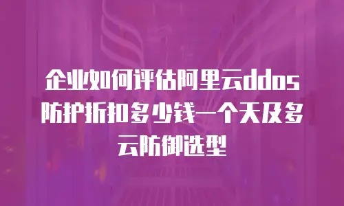 企业如何评估阿里云ddos防护折扣多少钱一个天及多云防御选型