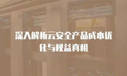 深入解析云安全产品成本优化与权益真相