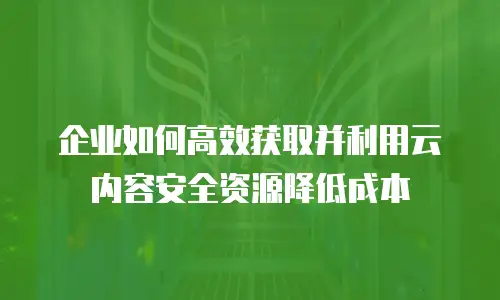 企业如何高效获取并利用云内容安全资源降低成本