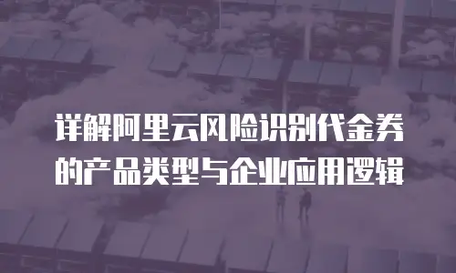 详解阿里云风险识别代金券的产品类型与企业应用逻辑