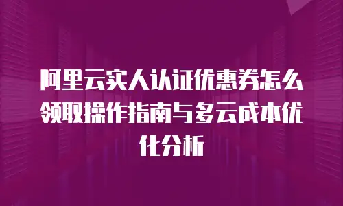 阿里云实人认证优惠券怎么领取操作指南与多云成本优化分析