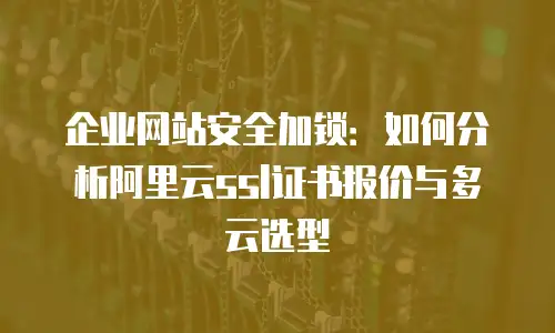 企业网站安全加锁：如何分析阿里云ssl证书报价与多云选型