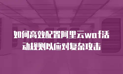 如何高效配置阿里云waf活动规则以应对复杂攻击