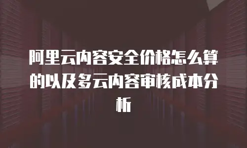 阿里云内容安全价格怎么算的以及多云内容审核成本分析