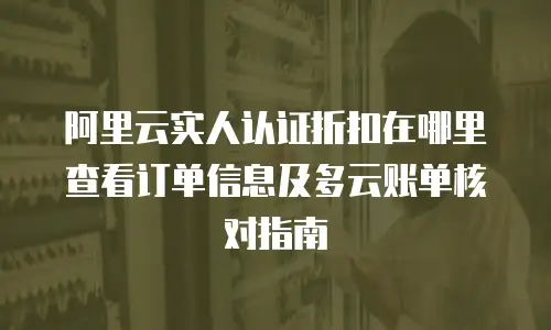 阿里云实人认证折扣在哪里查看订单信息及多云账单核对指南