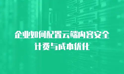 企业如何配置云端内容安全计费与成本优化
