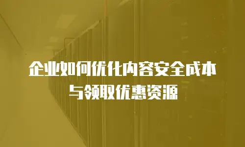 企业如何优化内容安全成本与领取优惠资源
